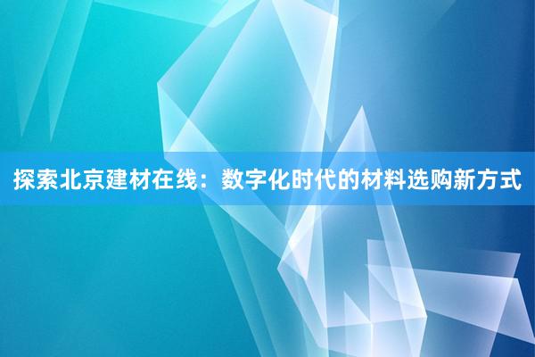 探索北京建材在线：数字化时代的材料选购新方式