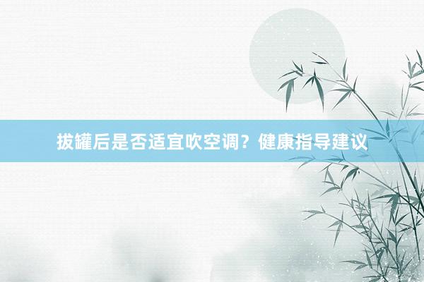 拔罐后是否适宜吹空调？健康指导建议