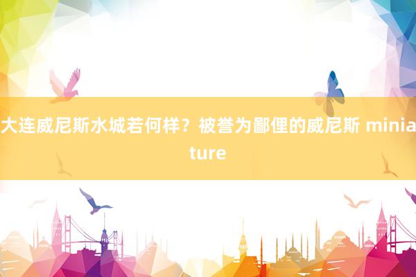 大连威尼斯水城若何样？被誉为鄙俚的威尼斯 miniature