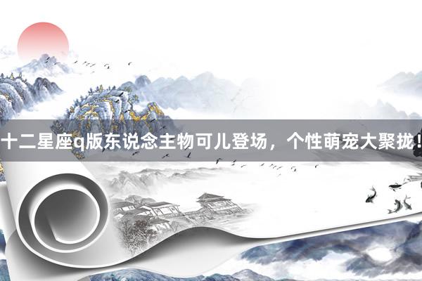 十二星座q版东说念主物可儿登场，个性萌宠大聚拢！