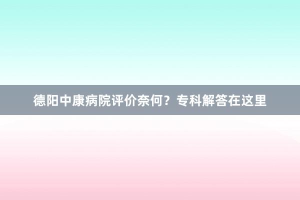 德阳中康病院评价奈何？专科解答在这里