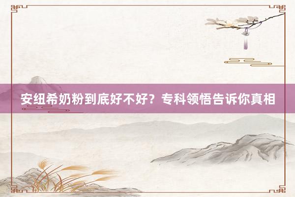 安纽希奶粉到底好不好？专科领悟告诉你真相